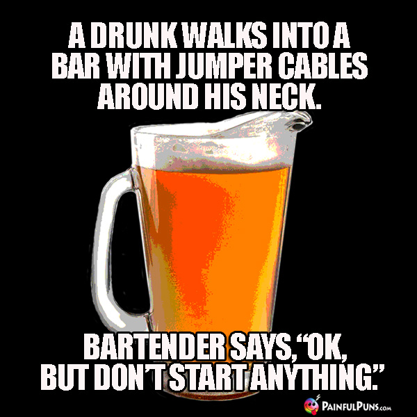 A drunk walks into a bar with jumper cables around his neck. Bartender says, "OK, but don't start anything." 