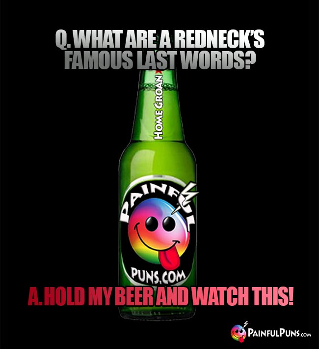 Painful bar joke: Q. What are a redneck's famous last words? A Hold my beer and watch this!
