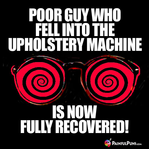 Poor guy who fell into the upholstery machine is now fully recovered!