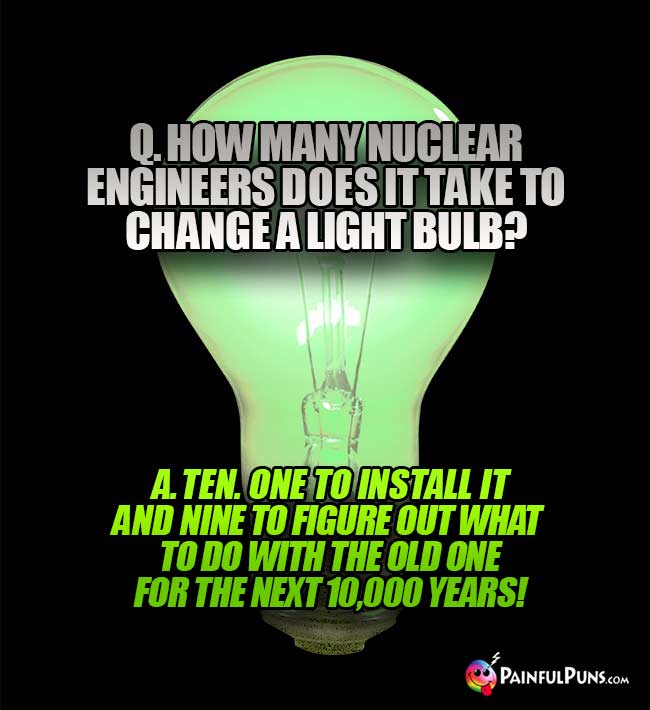 Q. How many nuclear engineers does it take to change a light bulb? A. Ten. One to install it and nine to figure out what to do with the old one for the next 10,000 years!