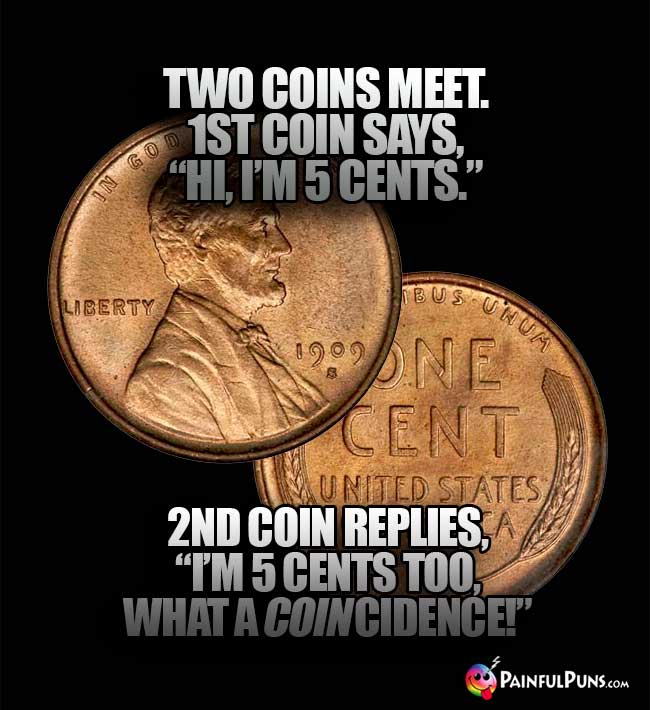 Two coins meet. 1st coin says, "Hi, I'm 5 Cents." 2nd coin replies, "I'm 5 Cents too, what a coin-cidence!"