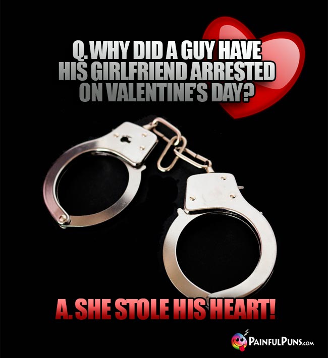 Q. Why did a guy have his girlfriend arrested on Valentine's Day? A. She stole his heart!