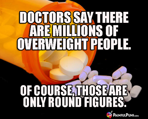 Doctors say there are millions of overweight people. Of course, those are only round figures.